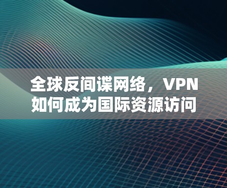 全球反间谍网络，VPN如何成为国际资源访问的隐形骑士