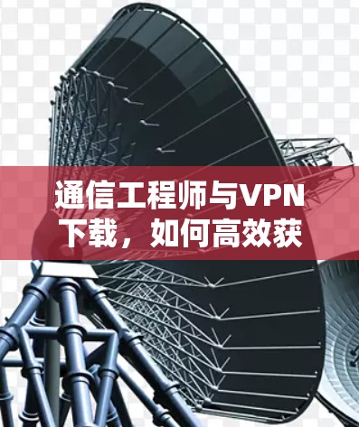 通信工程师与VPN下载,如何高效获取关键信息 通信工程师与VPN下载,如何高效获取关键信息