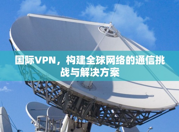 国际VPN,构建全球网络的通信挑战与解决方案 国际VPN,构建全球网络的通信挑战与解决方案