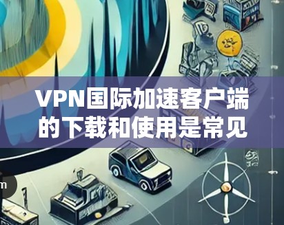 VPN国际加速客户端的下载和使用是常见的VPN技术应用，通常需要使用国际化的VPN加速器来加速网络连接。以下是一些常用的国际化的VPN加速器推荐，以及如何下载和使用它们