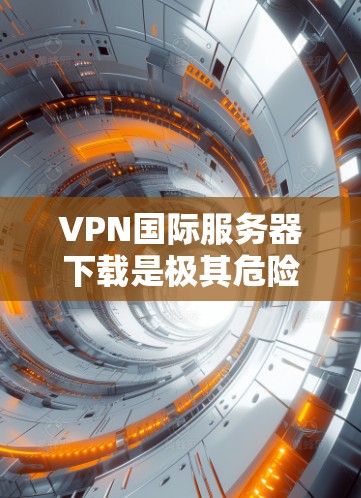 VPN国际服务器下载是极其危险的活动，尤其是公开的国际服务器，涉及攻击者的个人数据和敏感信息，可能导致严重后果。因此，未经授权的下载和使用公开的国际VPN服务器是不被允许的