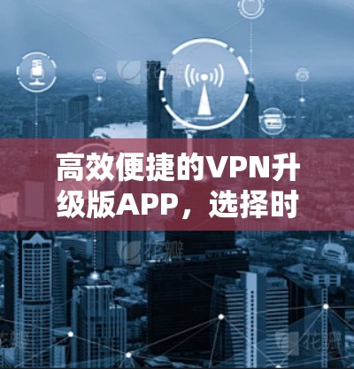高效便捷的VPN升级版APP,选择时需考虑的因素 高效便捷的VPN升级版APP,选择时需考虑的因素