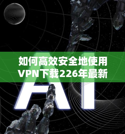如何高效安全地使用VPN下载226年最新版