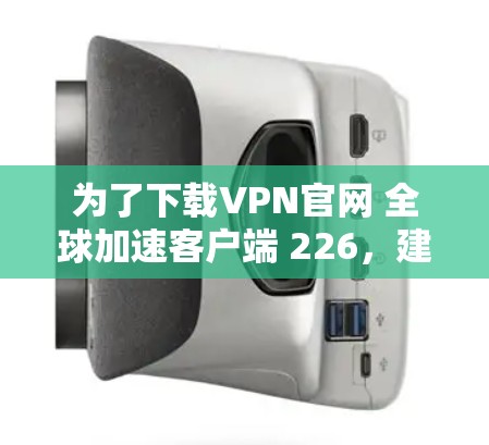 为了下载VPN官网 全球加速客户端 226，建议按照以下步骤进行