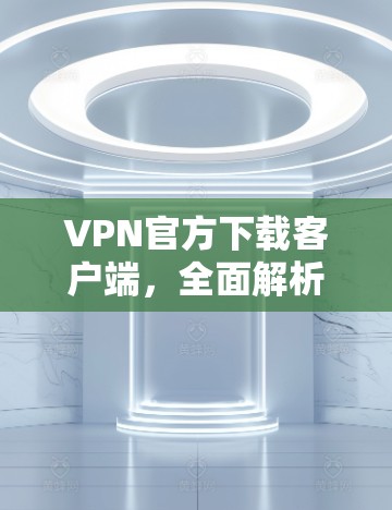VPN官方下载客户端,全面解析下载过程中的常见问题及解决方案 VPN官方下载客户端,全面解析下载过程中的常见问题及解决方案