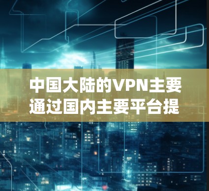中国大陆的VPN主要通过国内主要平台提供服务，包括国内的国内网、国内网国际版和FourTrip VPN平台。这些平台在大陆和国际上都有广泛的使用场景，用户可以根据自己的需求选择合适的 VPN 网站