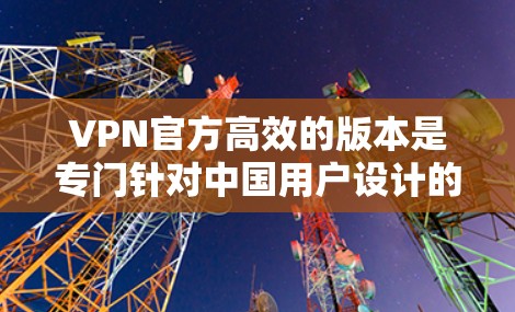 VPN官方高效的版本是专门针对中国用户设计的，旨在提供安全、高效且个性化的VPN服务。以下是对该版本的特点和优势的详细总结