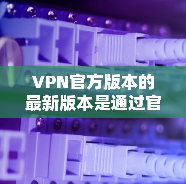 VPN官方版本的最新版本是通过官方渠道发布，通常会根据技术发展和用户需求进行优化。以下是基于已知信息的分析和推荐