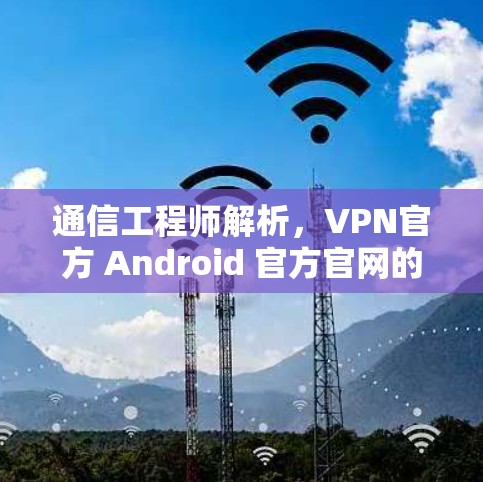 通信工程师解析,VPN官方 Android 官方官网的安全威胁与防护建议