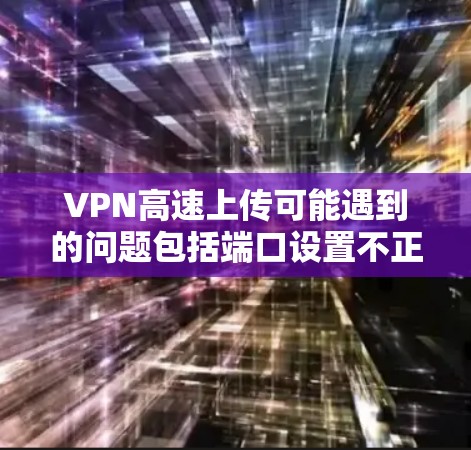 VPN高速上传可能遇到的问题包括端口设置不正确、加密方式不足、多播设置不当以及网络连接不稳定的因素。以下是一些建议，帮助你解决这个问题