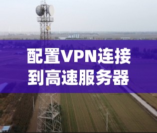 配置VPN连接到高速服务器是一个系统的过程,涉及多个步骤和注意事项。以下是一个清晰、有条理的指南,帮助你顺利完成配置