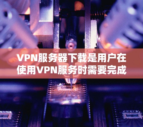 VPN服务器下载是用户在使用VPN服务时需要完成的一个步骤，具体操作需要取决于您使用的VPN服务器工具和下载平台。以下是一些常见的情况和解决方案